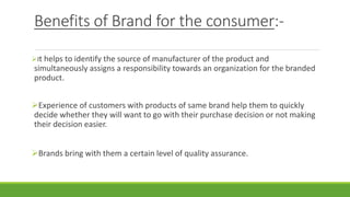 Benefits of Brand for the consumer:-
It helps to identify the source of manufacturer of the product and
simultaneously assigns a responsibility towards an organization for the branded
product.
Experience of customers with products of same brand help them to quickly
decide whether they will want to go with their purchase decision or not making
their decision easier.
Brands bring with them a certain level of quality assurance.
 