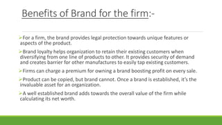 Benefits of Brand for the firm:-
For a firm, the brand provides legal protection towards unique features or
aspects of the product.
Brand loyalty helps organization to retain their existing customers when
diversifying from one line of products to other. It provides security of demand
and creates barrier for other manufactures to easily tap existing customers.
Firms can charge a premium for owning a brand boosting profit on every sale.
Product can be copied, but brand cannot. Once a brand is established, it’s the
invaluable asset for an organization.
A well established brand adds towards the overall value of the firm while
calculating its net worth.
 