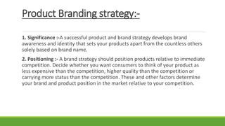 Product Branding strategy:-
1. Significance :-A successful product and brand strategy develops brand
awareness and identity that sets your products apart from the countless others
solely based on brand name.
2. Positioning :- A brand strategy should position products relative to immediate
competition. Decide whether you want consumers to think of your product as
less expensive than the competition, higher quality than the competition or
carrying more status than the competition. These and other factors determine
your brand and product position in the market relative to your competition.
 