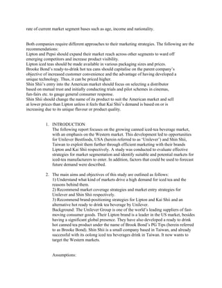 rate of current market segment bases such as age, income and nationality.
Both companies require different approaches to their marketing strategies. The following are the
recommendations:
Lipton and Pepsi should expand their market reach across other segments to ward off
emerging competitors and increase product visibility.
Lipton iced teas should be made available in various packaging sizes and prices.
Brooke Bond’s ready-to-drink hot tea cans should capitalise on the parent company’s
objective of increased customer convenience and the advantage of having developed a
unique technology. Thus, it can be priced higher.
Shin Shii’s entry into the American market should focus on selecting a distributor
based on mutual trust and initially conducting trials and pilot schemes in cinemas,
fun-fairs etc. to gauge general consumer response.
Shin Shii should change the name of its product to suit the American market and sell
at lower prices than Lipton unless it feels that Kai Shii’s demand is based on or is
increasing due to its unique flavour or product quality.
1. INTRODUCTION
The following report focuses on the growing canned iced-tea beverage market,
with an emphasis on the Western market. This development led to opportunities
for Unilever Bestfoods, USA (herein referred to as ‘Unilever’) and Shin Shii,
Taiwan to exploit them further through efficient marketing with their brands
Lipton and Kai Shii respectively. A study was conducted to evaluate effective
strategies for market segmentation and identify suitable and potential markets for
iced-tea manufacturers to enter. In addition, factors that could be used to forecast
future demand were described.
2. The main aims and objectives of this study are outlined as follows:
1) Understand what kind of markets drive a high demand for iced tea and the
reasons behind them.
2) Recommend market coverage strategies and market entry strategies for
Unilever and Shin Shii respectively.
3) Recommend brand-positioning strategies for Lipton and Kai Shii and an
alternative hot ready to drink tea beverage by Unilever.
Background: The Unilever Group is one of the world’s leading suppliers of fast-
moving consumer goods. Their Lipton brand is a leader in the US market, besides
having a significant global presence. They have also developed a ready to drink
hot canned tea product under the name of Brook Bond’s PG Tips (herein referred
to as Brooke Bond). Shin Shii is a small company based in Taiwan, and already
successful with its oolong iced tea beverages drink in Taiwan. It now wants to
target the Western markets.
Assumptions:
 