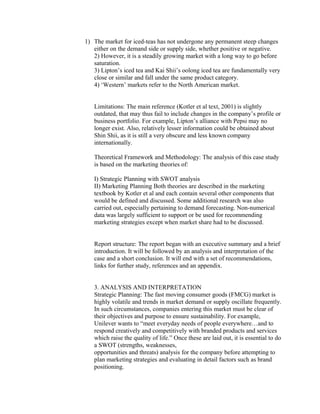 1) The market for iced-teas has not undergone any permanent steep changes
either on the demand side or supply side, whether positive or negative.
2) However, it is a steadily growing market with a long way to go before
saturation.
3) Lipton’s iced tea and Kai Shii’s oolong iced tea are fundamentally very
close or similar and fall under the same product category.
4) ‘Western’ markets refer to the North American market.
Limitations: The main reference (Kotler et al text, 2001) is slightly
outdated, that may thus fail to include changes in the company’s profile or
business portfolio. For example, Lipton’s alliance with Pepsi may no
longer exist. Also, relatively lesser information could be obtained about
Shin Shii, as it is still a very obscure and less known company
internationally.
Theoretical Framework and Methodology: The analysis of this case study
is based on the marketing theories of:
I) Strategic Planning with SWOT analysis
II) Marketing Planning Both theories are described in the marketing
textbook by Kotler et al and each contain several other components that
would be defined and discussed. Some additional research was also
carried out, especially pertaining to demand forecasting. Non-numerical
data was largely sufficient to support or be used for recommending
marketing strategies except when market share had to be discussed.
Report structure: The report began with an executive summary and a brief
introduction. It will be followed by an analysis and interpretation of the
case and a short conclusion. It will end with a set of recommendations,
links for further study, references and an appendix.
3. ANALYSIS AND INTERPRETATION
Strategic Planning: The fast moving consumer goods (FMCG) market is
highly volatile and trends in market demand or supply oscillate frequently.
In such circumstances, companies entering this market must be clear of
their objectives and purpose to ensure sustainability. For example,
Unilever wants to “meet everyday needs of people everywhere…and to
respond creatively and competitively with branded products and services
which raise the quality of life.” Once these are laid out, it is essential to do
a SWOT (strengths, weaknesses,
opportunities and threats) analysis for the company before attempting to
plan marketing strategies and evaluating in detail factors such as brand
positioning.
 