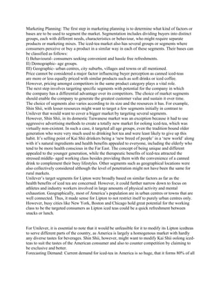 Marketing Planning: The first step in marketing planning is to determine what kind of factors or
bases are to be used to segment the market. Segmentation includes dividing buyers into distinct
groups, each with different needs, characteristics or behaviour, who might require separate
products or marketing mixes. The iced-tea market also has several groups or segments where
consumers perceive or buy a product in a similar way in each of these segments. Their bases can
be classified as follows:
I) Behavioural- consumers seeking convenient and hassle free refreshments.
II) Demographic- age groups.
III) Geographic- urban centres, city suburbs, villages and towns or all mentioned.
Price cannot be considered a major factor influencing buyer perception as canned iced-teas
are more or less equally priced with similar products such as soft drinks or iced coffee.
However, pricing amongst competitors in the same product category plays a vital role.
The next step involves targeting specific segments with potential for the company in which
the company has a differential advantage over its competitors. The choice of market segments
should enable the company to generate the greatest customer value and sustain it over time.
The choice of segments also varies according to its size and the resources it has. For example,
Shin Shii, with lesser resources might want to target a few segments initially in contrast to
Unilever that would want to cover a bigger market by targeting several segments.
However, Shin Shii, in its domestic Taiwanese market was an exception because it had to use
aggressive advertising methods to create a totally new market for oolong iced-tea, which was
virtually non-existent. In such a case, it targeted all age groups, even the tradition bound older
generation who were very much used to drinking hot tea and were least likely to give up this
habit. It’s selling point of Kai Shii drinkers being a ‘new breed of people’ in a ‘new world’ along
with it’s natural ingredients and health benefits appealed to everyone, including the elderly who
tend to be more health conscious in the Far East. The concept of being unique and different
appealed to the younger generation, while the therapeutic benefits of iced-tea attracted the
stressed middle- aged working class besides providing them with the convenience of a canned
drink to complement their busy lifestyles. Other segments such as geographical locations were
also collectively considered although the level of penetration might not have been the same for
rural markets.
Unilever’s target segments for Lipton were broadly based on similar factors as far as the
health benefits of iced tea are concerned. However, it could further narrow down to focus on
athletes and industry workers involved in large amounts of physical activity and mental
exhaustion. Geographically, most of America’s population are in urban centres or towns that are
well connected. Thus, it made sense for Lipton to not restrict itself to purely urban centres only.
However, busy cities like New York, Boston and Chicago hold great potential for the working
class to be the targeted consumers as Lipton iced teas could be a quick refreshment between
snacks or lunch.
For Unilever, it is essential to note that it would be unfeasible for it to modify its Lipton icedteas
to serve different parts of the country, as America is largely a homogenous market with hardly
any diverse tastes for beverages. Shin Shii, however, might want to modify Kai Shii oolong iced-
teas to suit the tastes of the American consumer and also to counter competition by claiming to
be exclusive and better.
Forecasting Demand: Current demand for iced-tea in America is so huge, that it forms 80% of all
 