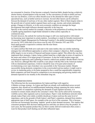 tea consumed in America. It has become a uniquely American habit, despite having a relatively
shorter history of participation in the tea trade. As the convenience of ready-to drink iced teas
lure new tea drinkers, a roll-over effect should occur in the demand for other types of more
specialised teas, such as herbal iced-tea to increase. Several other factors can be utilised to
forecast the demand of iced teas or for any other market segment. Most of them largely relate to
the growth rate of current market segment bases such as age, income, and certain nationality
groups. Changes in lifestyle, or in the socio-economic condition are amongst the larger
developments that might influence demand especially in the long run.
Specific to the iced-tea market for example, a decrease in the proportion of working class due to
a rapidly ageing population might hinder demand in urban centres especially in
commercial areas.
Overall, however, the outlook for iced-tea beverages is still very much positive with instant
tea becoming more important in certain markets. According to a study by Goradia (mentioned in
‘Commodity Supply Management by Producing Countries’), the global consumption of liquid
tea rose by 145% while that of tea leaves rose by only 92% between 1951 and 1970.
Such rapid growth is expected to continue into the near future.
4. CONCLUSION
As Lipton and Kai Shii both serve and cater to the same market, they use similar marketing
strategies but with different approaches to achieve their company’s objectives. Both companies
differ largely in size in terms of financial and human resource capital. This affects the way they
implement their strategies. Lipton, being a global brand has a slight edge in terms of expertise in
the tastes and culture of its target group of consumers. It also has wider product range and
technological superiority and is planning to launch a radical new product- Brooke Bond’s hot tea
can. However, although Shin Shii would be a new player with Kai Shii in the American market
with no international experience, Unilever should be wary of its past achievements of
revolutionising a new type of product very successfully in the Taiwanese market. Despite
successfully facing domestic competitors in the overcrowded iced-tea market, it might want to
review its marketing policy to be better prepared to face a small but unpredictable competitor.
Both companies can look forward to competition in an encouraging and growing market with
demand expected to rise steadily in the immediate long run.
5. RECOMMENDATIONS
The following lists the recommendations for Lipton and Pepsi with regard to:
i) Market coverage strategy: As Lipton and Pepsi are already well established across several
segments, they should use an undifferentiated marketing strategy spanning the entire market.
As the number of competitors exploiting the demands of each segment increases, it is
essential to remain clearly ahead in the consumer’s mind. This can be achieved by increasing
visibility across other segments such as tourist places. Pepsi’s wide distribution network which
already makes Pepsi cola widely available should give Lipton iced-teas the same level of
importance, and on the grounds of both Lipton’s and Pepsi’s reputation, demand from retailers
appropriate type of shelf space, for example at the eye level of the consumer. This is because
iced-teas are increasingly becoming ‘impulse’ goods as their demand increases. This implies that
consumers postpone their decision making process until they are about to buy the product. In
such cases, the first popular product they see that is neatly shelved would most often create a
want for that product itself shutting out all other influential input.
 