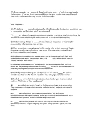 Q3. Focus on market entry strategy & Brand positioning strategy of both the competitors in
Indian market .If you are Brand manager of Lipton give your opinion how to establish and
increase its market share keeping in mind the Indian market.
MBA Assignment c
Q1. We define a _____ as anything that can be offered to a market for attention, acquisition, use,
or consumption and that might satisfy a want or need.
Q2. _____ are a form of product that consists of activities, benefits, or satisfactions offered for
sale that are essentially intangible and do not result in the ownership of anything.
Q3. Product is a key element in _____. At one extreme, it may consist of pure tangible
goods or at the other extreme, pure services.
Q4. Many companies are moving to a new level in creating value for their customers. They are
developing and delivering total customer experiences. Whereas products are tangible and
services are intangible, experiences are _____.
Q5. Product planners need to think about products and services on three levels. Each level
adds more customer value. The most basic level is the _____, which addresses the question,
“What is the buyer really buying?”
Q6. Product planners need to think about products and services on three levels. The third
level is that the product planners must build on a(n) _____ around the core benefit and actual
product by offering additional consumer services and benefits.
Q7. Product planners must design the actual product and find ways to _____ it in order to
create the bundle of benefits that will provide the most satisfying customer experience.
Q8. Products and services fall into two broad classes based on the types of consumers that
use them. Which is one of these broad classes?
Q9. _____ are products and services bought by final consumers for personal consumption.
These include convenience products, shopping products, specialty products, and unsought
products.
Q10. _____ are less frequently purchased consumer products and services that
customerscompare carefully on suitability, quality, price, and style. Consumers spend much
time and effort in gathering information and making comparisons.
Q11. _____ are consumer products and services with unique characteristics or brand
identification for which a significant group of buyers is willing to make a special purchase
effort.
 
