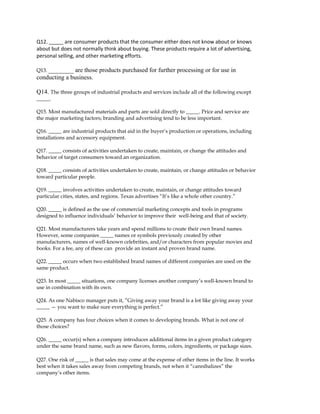 Q12. _____ are consumer products that the consumer either does not know about or knows
about but does not normally think about buying. These products require a lot of advertising,
personal selling, and other marketing efforts.
Q13. ________ are those products purchased for further processing or for use in
conducting a business.
Q14. The three groups of industrial products and services include all of the following except
_____.
Q15. Most manufactured materials and parts are sold directly to _____. Price and service are
the major marketing factors; branding and advertising tend to be less important.
Q16. _____ are industrial products that aid in the buyer’s production or operations, including
installations and accessory equipment.
Q17. _____ consists of activities undertaken to create, maintain, or change the attitudes and
behavior of target consumers toward an organization.
Q18. _____ consists of activities undertaken to create, maintain, or change attitudes or behavior
toward particular people.
Q19. _____ involves activities undertaken to create, maintain, or change attitudes toward
particular cities, states, and regions. Texas advertises “It’s like a whole other country.”
Q20. _____ is defined as the use of commercial marketing concepts and tools in programs
designed to influence individuals’ behavior to improve their well-being and that of society.
Q21. Most manufacturers take years and spend millions to create their own brand names.
However, some companies _____ names or symbols previously created by other
manufacturers, names of well-known celebrities, and/or characters from popular movies and
books. For a fee, any of these can provide an instant and proven brand name.
Q22. _____ occurs when two established brand names of different companies are used on the
same product.
Q23. In most _____ situations, one company licenses another company’s well-known brand to
use in combination with its own.
Q24. As one Nabisco manager puts it, ”Giving away your brand is a lot like giving away your
_____ — you want to make sure everything is perfect.”
Q25. A company has four choices when it comes to developing brands. What is not one of
those choices?
Q26. _____ occur(s) when a company introduces additional items in a given product category
under the same brand name, such as new flavors, forms, colors, ingredients, or package sizes.
Q27. One risk of _____ is that sales may come at the expense of other items in the line. It works
best when it takes sales away from competing brands, not when it “cannibalizes” the
company’s other items.
 