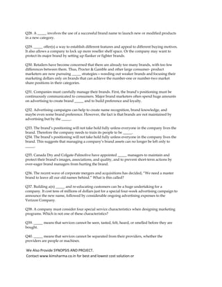 Q28. A _____ involves the use of a successful brand name to launch new or modified products
in a new category.
Q29. _____ offer(s) a way to establish different features and appeal to different buying motives.
It also allows a company to lock up more reseller shelf space. Or the company may want to
protect its major brand by setting up flanker or fighter brands.
Q30. Retailers have become concerned that there are already too many brands, with too few
differences between them. Thus, Procter & Gamble and other large consumer- product
marketers are now pursuing _____ strategies—weeding out weaker brands and focusing their
marketing dollars only on brands that can achieve the number-one or number-two market
share positions in their categories.
Q31. Companies must carefully manage their brands. First, the brand’s positioning must be
continuously communicated to consumers. Major brand marketers often spend huge amounts
on advertising to create brand _____ and to build preference and loyalty.
Q32. Advertising campaigns can help to create name recognition, brand knowledge, and
maybe even some brand preference. However, the fact is that brands are not maintained by
advertising but by the _____.
Q33. The brand’s positioning will not take hold fully unless everyone in the company lives the
brand. Therefore the company needs to train its people to be _____.
Q34. The brand’s positioning will not take hold fully unless everyone in the company lives the
brand. This suggests that managing a company’s brand assets can no longer be left only to
_____.
Q35. Canada Dry and Colgate-Palmolive have appointed _____ managers to maintain and
protect their brand’s images, associations, and quality, and to prevent short-term actions by
over-eager brand managers from hurting the brand.
Q36. The recent wave of corporate mergers and acquisitions has decided, “We need a master
brand to leave all our old names behind.” What is this called?
Q37. Building a(n) _____ and re-educating customers can be a huge undertaking for a
company. It cost tens of millions of dollars just for a special four-week advertising campaign to
announce the new name, followed by considerable ongoing advertising expenses to the
Verizon Company.
Q38. A company must consider four special service characteristics when designing marketing
programs. Which is not one of these characteristics?
Q39. _____ means that services cannot be seen, tasted, felt, heard, or smelled before they are
bought.
Q40. _____ means that services cannot be separated from their providers, whether the
providers are people or machines.
We Also Provide SYNOPSIS AND PROJECT.
Contact www.kimsharma.co.in for best and lowest cost solution or
 