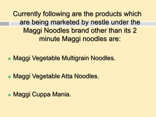 Currently following are the products which
are being marketed by nestle under the
Maggi Noodles brand other than its 2
minute Maggi noodles are:
 Maggi Vegetable Multigrain Noodles.
 Maggi Vegetable Atta Noodles.
 Maggi Cuppa Mania.
 