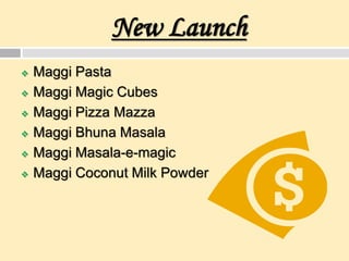 New Launch
 Maggi Pasta
 Maggi Magic Cubes
 Maggi Pizza Mazza
 Maggi Bhuna Masala
 Maggi Masala-e-magic
 Maggi Coconut Milk Powder
 