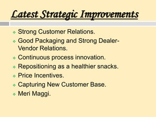 Latest Strategic Improvements
 Strong Customer Relations.
 Good Packaging and Strong Dealer-
Vendor Relations.
 Continuous process innovation.
 Repositioning as a healthier snacks.
 Price Incentives.
 Capturing New Customer Base.
 Meri Maggi.
 
