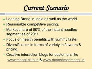 Current Scenario
 Leading Brand in India as well as the world.
 Reasonable competitive pricing.
 Market share of 80% of the instant noodles
segment as of 2011.
 Focus on health benefits with yummy taste.
 Diversification in terms of variety in flavours &
pricing.
 Creative interaction blogs for customers like
www.maggi-club.in & www.meandmerimaggi.in
 