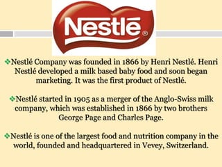 Nestlé Company was founded in 1866 by Henri Nestlé. Henri
Nestlé developed a milk based baby food and soon began
marketing. It was the first product of Nestlé.
Nestlé started in 1905 as a merger of the Anglo-Swiss milk
company, which was established in 1866 by two brothers
George Page and Charles Page.
Nestlé is one of the largest food and nutrition company in the
world, founded and headquartered in Vevey, Switzerland.
 