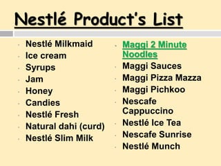 Nestlé Product’s List
• Nestlé Milkmaid
• Ice cream
• Syrups
• Jam
• Honey
• Candies
• Nestlé Fresh
• Natural dahi (curd)
• Nestlé Slim Milk
• Maggi 2 Minute
Noodles
• Maggi Sauces
• Maggi Pizza Mazza
• Maggi Pichkoo
• Nescafe
Cappuccino
• Nestlé Ice Tea
• Nescafe Sunrise
• Nestlé Munch
 