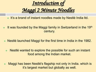 Introduction of
Maggi 2 Minute Noodles
 It’s a brand of instant noodles made by Nestlé India ltd.
 It was founded by the Maggi family in Switzerland in the 19th
century.
 Nestlé launched Maggi for the first time in India in the 1982.
 Nestlé wanted to explore the possible for such an instant
food among the Indian market.
 Maggi has been Nestlé's flagship not only in India. which is
it’s largest market but globally as well.
 
