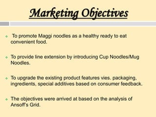 Marketing Objectives
 To promote Maggi noodles as a healthy ready to eat
convenient food.
 To provide line extension by introducing Cup Noodles/Mug
Noodles.
 To upgrade the existing product features vies. packaging,
ingredients, special additives based on consumer feedback.
 The objectives were arrived at based on the analysis of
Ansoff’s Grid.
 