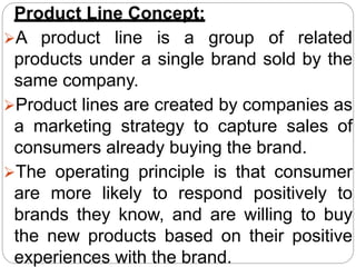 Product Line Concept:
A product line is a group of related
products under a single brand sold by the
same company.
Product lines are created by companies as
a marketing strategy to capture sales of
consumers already buying the brand.
The operating principle is that consumer
are more likely to respond positively to
brands they know, and are willing to buy
the new products based on their positive
experiences with the brand.
 