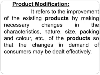 Product Modification:
It refers to the improvement
of the existing products by making
necessary changes in the
characteristics, nature, size, packing
and colour, etc., of the products so
that the changes in demand of
consumers may be dealt effectively.
 