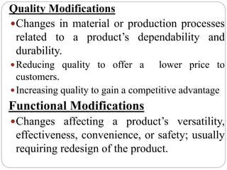 Quality Modifications
Changes in material or production processes
related to a product’s dependability and
durability.
Reducing quality to offer a lower price to
customers.
Increasing quality to gain a competitive advantage
Functional Modifications
Changes affecting a product’s versatility,
effectiveness, convenience, or safety; usually
requiring redesign of the product.
 
