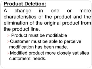 Product Deletion:
A change in one or more
characteristics of the product and the
elimination of the original product from
the product line.
 Product must be modifiable
Customer must be able to perceive
modification has been made.
Modified product more closely satisfies
customers’ needs.
 