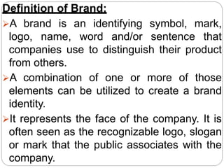 Definition of Brand:
A brand is an identifying symbol, mark,
logo, name, word and/or sentence that
companies use to distinguish their product
from others.
A combination of one or more of those
elements can be utilized to create a brand
identity.
It represents the face of the company. It is
often seen as the recognizable logo, slogan
or mark that the public associates with the
company.
 