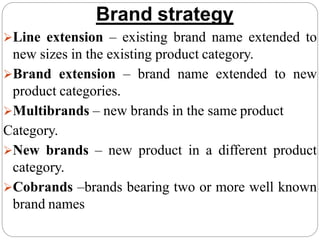 Brand strategy
Line extension – existing brand name extended to
new sizes in the existing product category.
Brand extension – brand name extended to new
product categories.
Multibrands – new brands in the same product
Category.
New brands – new product in a different product
category.
Cobrands –brands bearing two or more well known
brand names
 