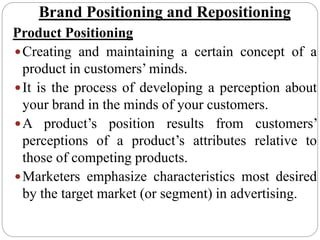 Brand Positioning and Repositioning
Product Positioning
Creating and maintaining a certain concept of a
product in customers’ minds.
It is the process of developing a perception about
your brand in the minds of your customers.
A product’s position results from customers’
perceptions of a product’s attributes relative to
those of competing products.
Marketers emphasize characteristics most desired
by the target market (or segment) in advertising.
 