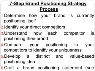 7-Step Brand Positioning Strategy
Process
1.Determine how your brand is currently
positioning itself
2.Identify your direct competitors
3.Understand how each competitor is
positioning their brand
4.Compare your positioning to your
competitors to identify your uniqueness
5.Develop a distinct and value-based
positioning idea
6.Craft a brand positioning statement (see
 