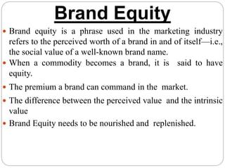 Brand Equity
 Brand equity is a phrase used in the marketing industry
refers to the perceived worth of a brand in and of itself—i.e.,
the social value of a well-known brand name.
 When a commodity becomes a brand, it is said to have
equity.
 The premium a brand can command in the market.
 The difference between the perceived value and the intrinsic
value
 Brand Equity needs to be nourished and replenished.
 