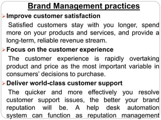 Brand Management practices
Improve customer satisfaction
Satisfied customers stay with you longer, spend
more on your products and services, and provide a
long-term, reliable revenue stream.
Focus on the customer experience
The customer experience is rapidly overtaking
product and price as the most important variable in
consumers’ decisions to purchase.
Deliver world-class customer support
The quicker and more effectively you resolve
customer support issues, the better your brand
reputation will be. A help desk automation
system can function as reputation management
 