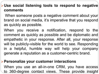 Use social listening tools to respond to negative
comments
When someone posts a negative comment about your
brand on social media, it’s imperative that you respond
as quickly as possible.
When you receive a notification, respond to the
comment as quickly as possible and be diplomatic and
empathetic in your response. After all, your response
will be publicly-visible for the world to see. Responding
in a helpful, humble way will help your company
generate a reputation as a customer-centric brand.
Personalize your customer interactions
When you use an all-in-one CRM, you have access
to 360-degree contact views. These provide insight
 