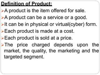 Definition of Product:
A product is the item offered for sale.
A product can be a service or a good.
It can be in physical or virtual(cyber) form.
Each product is made at a cost.
Each product is sold at a price.
The price charged depends upon the
market, the quality, the marketing and the
targeted segment.
 