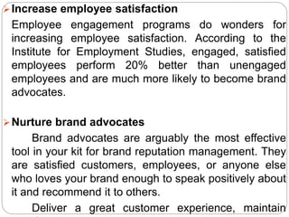 Increase employee satisfaction
Employee engagement programs do wonders for
increasing employee satisfaction. According to the
Institute for Employment Studies, engaged, satisfied
employees perform 20% better than unengaged
employees and are much more likely to become brand
advocates.
Nurture brand advocates
Brand advocates are arguably the most effective
tool in your kit for brand reputation management. They
are satisfied customers, employees, or anyone else
who loves your brand enough to speak positively about
it and recommend it to others.
Deliver a great customer experience, maintain
 