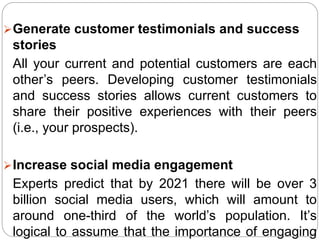 Generate customer testimonials and success
stories
All your current and potential customers are each
other’s peers. Developing customer testimonials
and success stories allows current customers to
share their positive experiences with their peers
(i.e., your prospects).
Increase social media engagement
Experts predict that by 2021 there will be over 3
billion social media users, which will amount to
around one-third of the world’s population. It’s
logical to assume that the importance of engaging
 