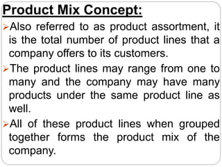Product Mix Concept:
Also referred to as product assortment, it
is the total number of product lines that a
company offers to its customers.
The product lines may range from one to
many and the company may have many
products under the same product line as
well.
All of these product lines when grouped
together forms the product mix of the
company.
 
