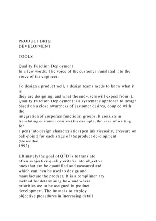 PRODUCT BRIEF
DEVELOPMENT
TOOLS
Quality Function Deployment
In a few words: The voice of the customer translated into the
voice of the engineer.
To design a product well, a design teams needs to know what it
is
they are designing, and what the end-users will expect from it.
Quality Function Deployment is a systematic approach to design
based on a close awareness of customer desires, coupled with
the
integration of corporate functional groups. It consists in
translating customer desires (for example, the ease of writing
for
a pen) into design characteristics (pen ink viscosity, pressure on
ball-point) for each stage of the product development
(Rosenthal,
1992).
Ultimately the goal of QFD is to translate
often subjective quality criteria into objective
ones that can be quantified and measured and
which can then be used to design and
manufacture the product. It is a complimentary
method for determining how and where
priorities are to be assigned in product
development. The intent is to employ
objective procedures in increasing detail
 