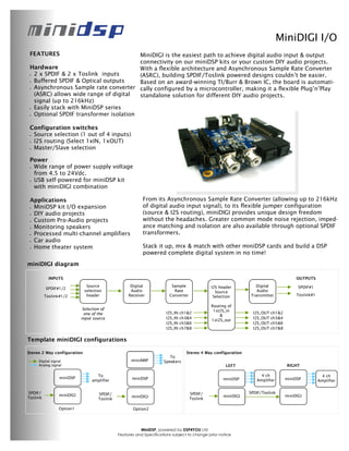 MiniDIGI I/O
 FEATURES                              MiniDIGI is the easiest path to achieve digital audio input & output
                                       connectivity on our miniDSP kits or your custom DIY audio projects.
 Hardware                              With a flexible architecture and Asynchronous Sample Rate Converter
 •2 x SPDIF & 2 x Toslink inputs       (ASRC), building SPDIF/Toslink powered designs couldn’t be easier.
 •Buffered SPDIF & Optical outputs     Based on an award-winning TI/Burr & Brown IC, the board is automati-
 •Asynchronous Sample rate converter cally configured by a microcontroller, making it a flexible Plug’n’Play
  (ASRC) allows wide range of digital  standalone solution for different DIY audio projects.
  signal (up to 216kHz)
 •Easily stack with MiniDSP series
 •Optional SPDIF transformer isolation

 Configuration switches
 •Source selection (1 out of 4 inputs)
 •I2S routing (Select 1xIN, 1xOUT)
 •Master/Slave selection

 Power
 •Wide range of power supply voltage
  from 4.5 to 24Vdc.
 •USB self-powered for miniDSP kit
  with miniDIGI combination

 Applications                                              From its Asynchronous Sample Rate Converter (allowing up to 216kHz
 •MiniDSP kit I/O expansion                                of digital audio input signal), to its flexible jumper configuration
 •DIY audio projects                                       (source & I2S routing), miniDIGI provides unique design freedom
 •Custom Pro-Audio projects                                without the headaches. Greater common mode noise rejection, imped-
 •Monitoring speakers                                      ance matching and isolation are also available through optional SPDIF
 •Processed multi-channel amplifiers                       transformers.
 •Car audio
 •Home theater system                                      Stack it up, mix & match with other miniDSP cards and build a DSP
                                                           powered complete digital system in no time!
miniDIGI diagram

            INPUTS                                                                                                                       OUTPUTS
                              Source                 Digital              Sample               I2S header         Digital                 SPDIF#1
          SPDIF#1/2
                             selection               Audio                 Rate                  Source            Audio
          Toslink#1/2         header                Receiver             Converter              Selection       Transmitter              Toslink#1

                                                                                               Routing of
                             Selection of                                                       1xI2S_in
                              one of the                               I2S_IN   ch1&2                             I2S_OUT   ch1&2
                                                                                                   &
                            input source                               I2S_IN   ch3&4                             I2S_OUT   ch3&4
                                                                                               1xI2S_out
                                                                       I2S_IN   ch5&6                             I2S_OUT   ch5&6
                                                                       I2S_IN   ch7&8                             I2S_OUT   ch7&8


Template miniDIGI configurations

Stereo 2 Way configuration                                                        Stereo 4 Way configuration
                                                                         To
     Digital signal                                  miniAMP          Speakers
     Analog signal                                                                                    LEFT                          RIGHT

                                    To                                                                               4 ch                              4 ch
                 miniDSP                              miniDSP                                        miniDSP                        miniDSP
                                  amplifier                                                                        Amplifier                         Amplifier


SPDIF/                               SPDIF/                                          SPDIF/                     SPDIF/Toslink
                 miniDIGI                             miniDIGI                                       miniDIGI                       miniDIGI
Toslink                              Toslink                                         Toslink

                 Option1                              Option2




                                                          MiniDSP, powered by DSP4YOU Ltd
                                               Features and Specifications subject to change prior notice
 