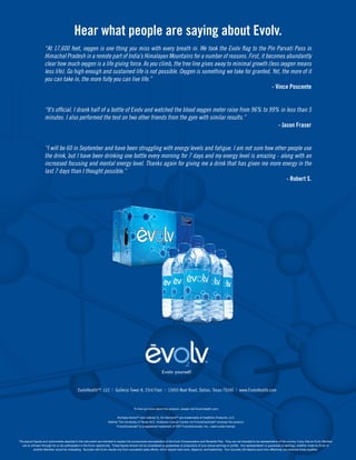 Hear what people are saying about Evolv.
                    “At 17,600 feet, oxygen is one thing you miss with every breath in. We took the Evolv flag to the Pin Parvati Pass in
                    Himachal Pradesh in a remote part of India’s Himalayan Mountains for a number of reasons. First, it becomes abundantly
                    clear how much oxygen is a life giving force. As you climb, the tree line gives away to minimal growth (less oxygen means
                    less life). Go high enough and sustained life is not possible. Oxygen is something we take for granted. Yet, the more of it
                    you can take in, the more fully you can live life.”
                                                                                                                             - Vince Poscente


                    “It’s official. I drank half of a bottle of Evolv and watched the blood oxygen meter raise from 96% to 99% in less than 5
                    minutes. I also performed the test on two other friends from the gym with similar results.”
                                                                                                                              - Jason Fraser


                    “I will be 60 in September and have been struggling with energy levels and fatigue. I am not sure how other people use
                    the drink, but I have been drinking one bottle every morning for 7 days and my energy level is amazing - along with an
                    increased focusing and mental energy level. Thanks again for giving me a drink that has given me more energy in the
                    last 7 days than I thought possible.”
                                                                                                                                - Robert S.




                                               EvolvHealth™, LLC | Galleria Tower II, 23rd Floor | 13455 Noel Road, Dallas, Texas 75240 | www.EvolvHealth.com


                                                                                           To find out more about the product, please visit EvolvHealth.com.


                                                                              Archaea ActiveTM and Cellular O2 On DemandTM are trademarks of Health2o Products, LLC.
                                                                       Neither The University of Texas M.D. Anderson Cancer Center nor FutureCeuticals® endorse the product.
                                                                             FutureCeuticals® is a registered trademark of VDF FutureCeuticals, Inc., used under license.




The payout figures and automobiles depicted in this document are intended to explain the components and operation of the Evolv Compensation and Rewards Plan. They are not intended to be representative of the income, if any, that an Evolv Member
  can or will earn through his or her participation in the Evolv opportunity. These figures should not be considered as guarantees or projections of your actual earnings or profits. Any representation or guarantee of earnings, whether made by Evolv or
          another Member, would be misleading. Success with Evolv results only from successful sales efforts, which require hard work, diligence, and leadership. Your success will depend upon how effectively you exercise these qualities.
 