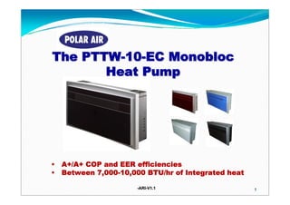 The PTTW-10-EC Monobloc
       Heat Pump




•   A+/A+ COP and EER efficiencies
•   Between 7,000-10,000 BTU/hr of Integrated heat

                       -ARI-V1.1
                        ARI-                         1
 