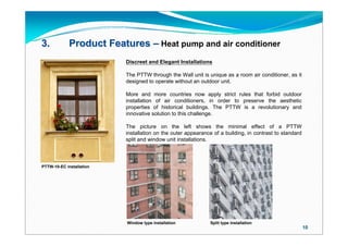 3.           Product Features – Heat pump and air conditioner
                          Discreet and Elegant Installations

                          The PTTW through the Wall unit is unique as a room air conditioner, as it
                          designed to operate without an outdoor unit.

                          More and more countries now apply strict rules that forbid outdoor
                          installation of air conditioners, in order to preserve the aesthetic
                          properties of historical buildings. The PTTW is a revolutionary and
                          innovative solution to this challenge.

                          The picture on the left shows the minimal effect of a PTTW
                          installation on the outer appearance of a building, in contrast to standard
                          split and window unit installations.



PTTW-10-EC installation




                          Window type installation            Split type installation
                                                                                                        10
 