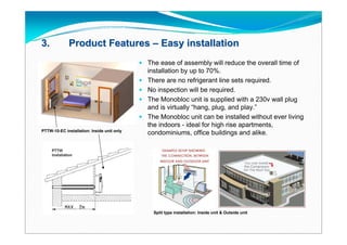 3.           Product Features – Easy installation
                                             The ease of assembly will reduce the overall time of
                                                installation by up to 70%.
                                               There are no refrigerant line sets required.
                                               No inspection will be required.
                                               The Monobloc unit is supplied with a 230v wall plug
                                                and is virtually “hang, plug, and play.”
                                               The Monobloc unit can be installed without ever living
                                                the indoors - ideal for high rise apartments,
PTTW-10-EC installation: Inside unit only
                                                condominiums, office buildings and alike.




                                                  Split type installation: Inside unit & Outside unit
 