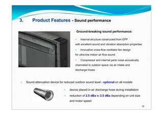 3.       Product Features - Sound performance

                                           Ground-breaking sound performance:

                                             Internal structure constructed from EPP
                                          with excellent sound and vibration absorption properties

                                             Innovative cross-flow ventilator fan design
                                          for ultra-low indoor air flow sound

                                             Compressor and internal parts noise acoustically
                                          channeled to outdoor space via air intake and
                                          discharge hoses



    Sound attenuation device for reduced outdoor sound level - optional on all models

                                     device placed in air discharge hose during installation

                                     reduction of 2.5 dBa to 3.5 dBa depending on unit size
                                      and motor speed
                                                                                                 12
 