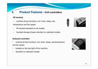 3.       Product Features - Unit controllers
 IR handset:

    controls all key functions, incl. timer, sleep, set-
 temperature and fan speed

    IR handset standard on all models

    handset storage drawer standard on selected models


Onboard controller:
    controls all key functions, incl. timer, sleep, set-temperature
and fan speed
    located on the top-right of the machine
    standard on selected models




                                                                       17
 