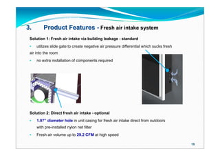 3.       Product Features - Fresh air intake system
 Solution 1: Fresh air intake via building leakage - standard
    utilizes slide gate to create negative air pressure differential which sucks fresh
 air into the room
    no extra installation of components required




 Solution 2: Direct fresh air intake - optional
    1.97” diameter hole in unit casing for fresh air intake direct from outdoors
     with pre-installed nylon net filter
    Fresh air volume up to 29.2 CFM at high speed

                                                                                          19
 