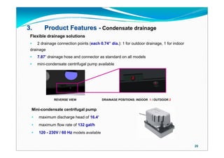 3.       Product Features - Condensate drainage
 Flexible drainage solutions
    2 drainage connection points (each 0.74” dia.): 1 for outdoor drainage, 1 for indoor
 drainage
    7.87’ drainage hose and connector as standard on all models
    mini-condensate centrifugal pump available


                                                            2
                                                                         1




              REVERSE VIEW                 DRAINAGE POSITIONS: INDOOR 1 / OUTDOOR 2


 Mini-condensate centrifugal pump
    maximum discharge head of 16.4’
    maximum flow rate of 132 gal/h
    120 - 230V / 60 Hz models available


                                                                                            20
 