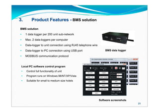 3.       Product Features - BMS solution
BMS solution
    1 data logger per 200 unit sub-network
    Max. 2 data-loggers per computer
    Data-logger to unit connection using RJ45 telephone wire
    Data-logger to PC connection using USB port                    BMS data logger

    MODBUS communication protocol


 Local PC software control program
    Control full functionality of unit
    Program runs on Windows 98/NT/XP/Vista
    Suitable for small to medium size hotels




                                                                Software screenshots
                                                                                       21
 