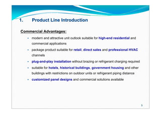 1.       Product Line Introduction

Commercial Advantages:
        modern and attractive unit outlook suitable for high-end residential and
         commercial applications
        package product suitable for retail, direct sales and professional HVAC
         channels
        plug-and-play installation without brazing or refrigerant charging required
        suitable for hotels, historical buildings, government housing and other
         buildings with restrictions on outdoor units or refrigerant piping distance
        customized panel designs and commercial solutions available




                                                                                       3
 