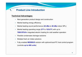 1.       Product Line Introduction

 Technical Advantages:
        Next generation product design and construction

        Market leading energy efficiency

        Market leading sound performance (42 dBa to 48 dBa indoor SPL)

        Market leading operating range (5°F to 125.6°F) with up to
         7000 BTU/hr integrated electric heating for cold weather operation

        Flexible condensate drainage solutions

        Multiple fresh air intake solutions

        Fully enabled MODBUS solution with optional local PC host control program
         (controls up to 400 units)



                                                                                4
 