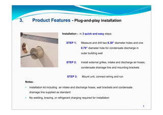 3.         Product Features - Plug-and-play installation

                                     Installation - in 3 quick and easy steps:


                                         STEP 1:      Measure and drill two 6.38” diameter holes and one
                                                      0.79” diameter hole for condensate discharge in
                                                      outer building wall


                                         STEP 2:      Install external grilles, intake and discharge air hoses,
                                                      condensate drainage line and mounting brackets


                                          STEP 3:      Mount unit, connect wiring and run
     Notes:

        Installation kit including air intake and discharge hoses, wall brackets and condensate
         drainage line supplied as standard

        No welding, brazing, or refrigerant charging required for installation


                                                                                                            7
 