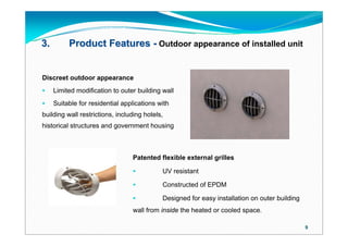 3.        Product Features - Outdoor appearance of installed unit


Discreet outdoor appearance
    Limited modification to outer building wall
    Suitable for residential applications with
building wall restrictions, including hotels,
historical structures and government housing



                                 Patented flexible external grilles

                                           UV resistant

                                           Constructed of EPDM

                                           Designed for easy installation on outer building
                                 wall from inside the heated or cooled space.

                                                                                               9
 