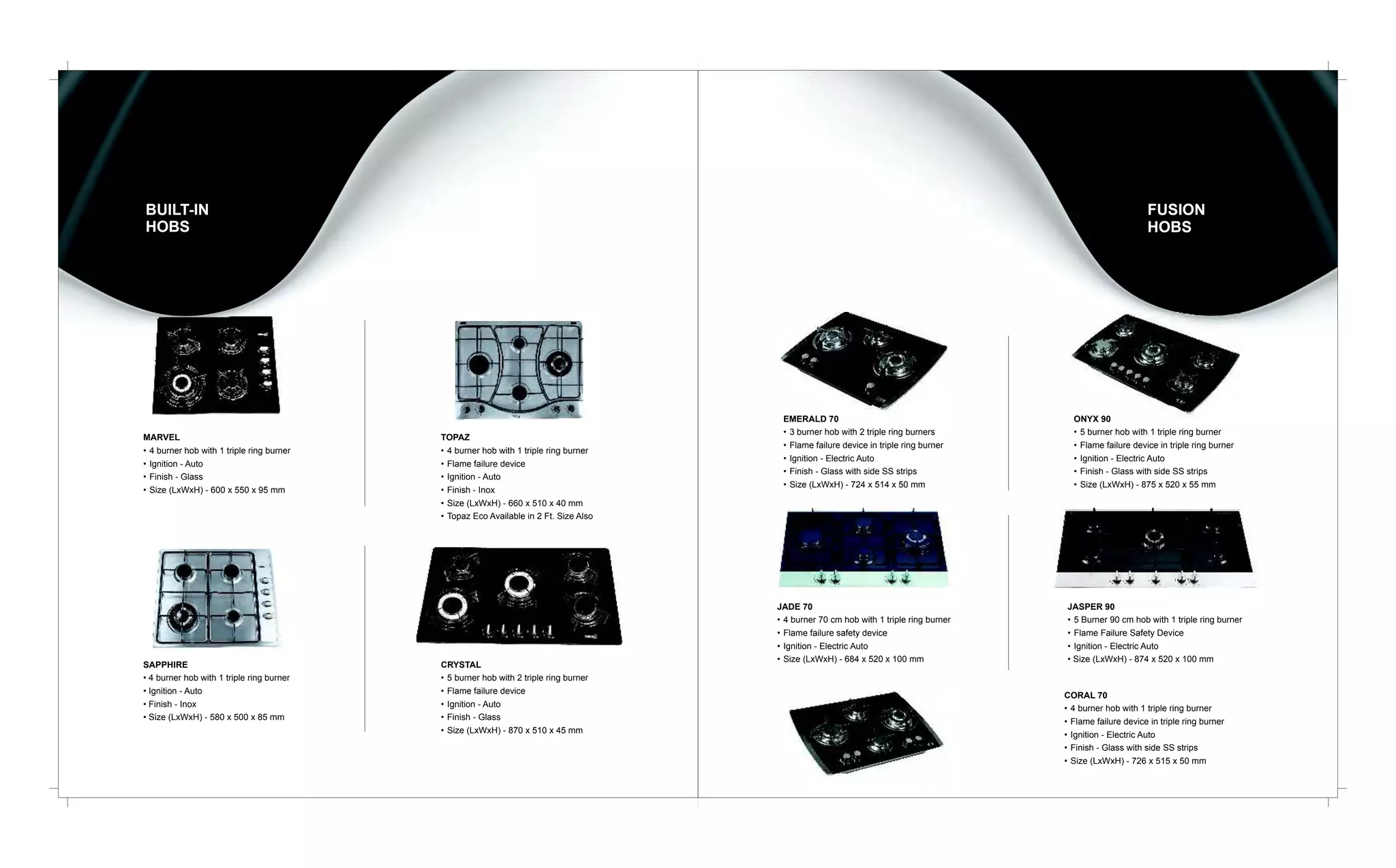 BUILT-IN
HOBS

MARVEL
• 4 burner hob with 1 triple ring burner
• Ignition - Auto
• Finish - Glass
• Size (LxWxH) - 600 x 550 x 95 mm

SAPPHIRE
• 4 burner hob with 1 triple ring burner
• Ignition - Auto
• Finish - Inox
• Size (LxWxH) - 580 x 500 x 85 mm

FUSION
HOBS

TOPAZ
• 4 burner hob with 1 triple ring burner
• Flame failure device
• Ignition - Auto
• Finish - Inox
• Size (LxWxH) - 660 x 510 x 40 mm
• Topaz Eco Available in 2 Ft. Size Also

CRYSTAL
• 5 burner hob with 2 triple ring burner
• Flame failure device
• Ignition - Auto
• Finish - Glass
• Size (LxWxH) - 870 x 510 x 45 mm

EMERALD 70
• 3 burner hob with 2 triple ring burners
• Flame failure device in triple ring burner
• Ignition - Electric Auto
• Finish - Glass with side SS strips
• Size (LxWxH) - 724 x 514 x 50 mm

ONYX 90
• 5 burner hob with 1 triple ring burner
• Flame failure device in triple ring burner
• Ignition - Electric Auto
• Finish - Glass with side SS strips
• Size (LxWxH) - 875 x 520 x 55 mm

JADE 70
• 4 burner 70 cm hob with 1 triple ring burner
• Flame failure safety device
• Ignition - Electric Auto
• Size (LxWxH) - 684 x 520 x 100 mm

JASPER 90
• 5 Burner 90 cm hob with 1 triple ring burner
• Flame Failure Safety Device
• Ignition - Electric Auto
• Size (LxWxH) - 874 x 520 x 100 mm

CORAL 70
• 4 burner hob with 1 triple ring burner
• Flame failure device in triple ring burner
• Ignition - Electric Auto
• Finish - Glass with side SS strips
• Size (LxWxH) - 726 x 515 x 50 mm

 