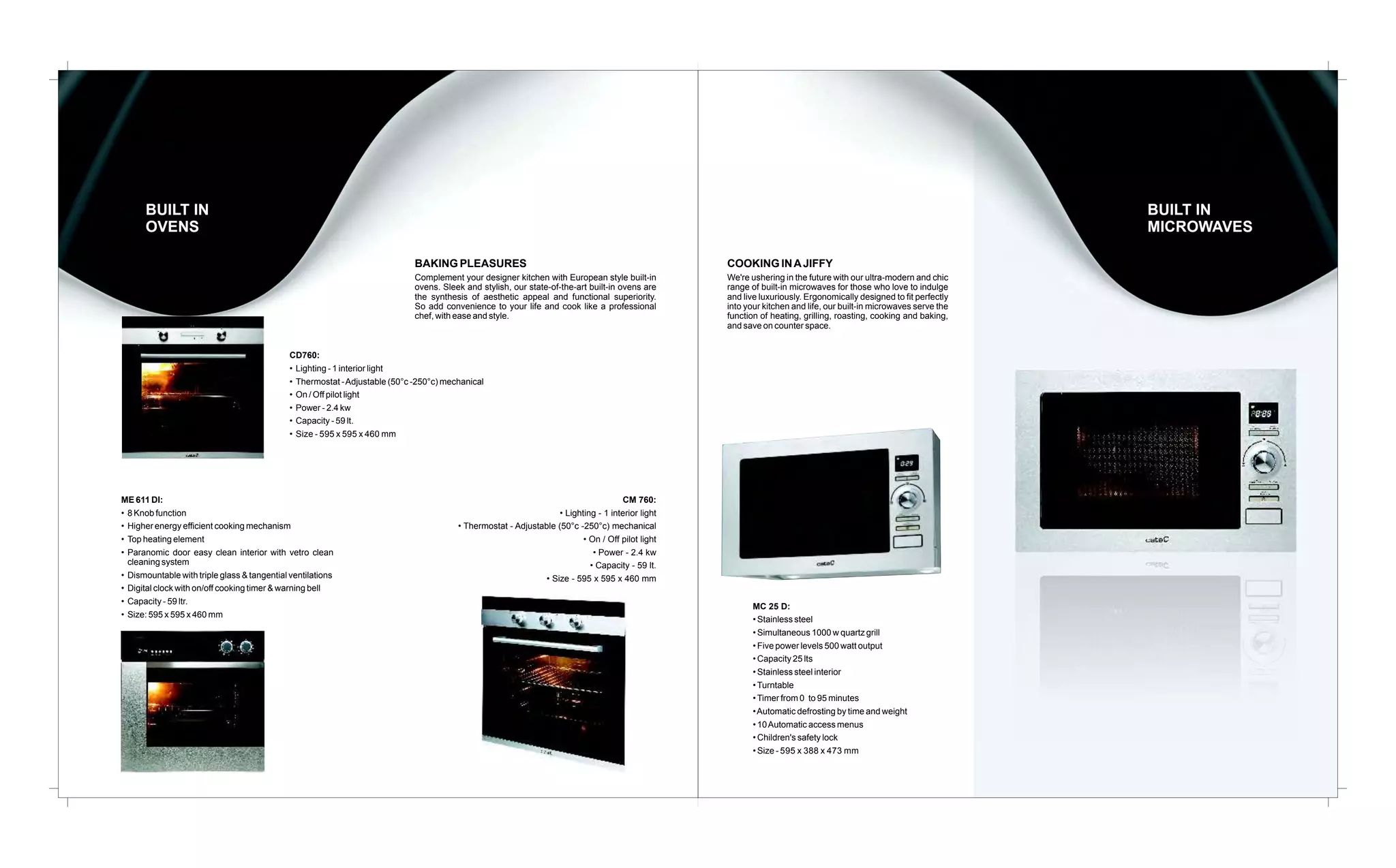 BUILT IN
OVENS

BUILT IN
MICROWAVES
BAKING PLEASURES

COOKING IN A JIFFY

Complement your designer kitchen with European style built-in
ovens. Sleek and stylish, our state-of-the-art built-in ovens are
the synthesis of aesthetic appeal and functional superiority.
So add convenience to your life and cook like a professional
chef, with ease and style.

We're ushering in the future with our ultra-modern and chic
range of built-in microwaves for those who love to indulge
and live luxuriously. Ergonomically designed to fit perfectly
into your kitchen and life, our built-in microwaves serve the
function of heating, grilling, roasting, cooking and baking,
and save on counter space.

CD760:
• Lighting - 1 interior light
• Thermostat - Adjustable (50°c -250°c) mechanical
• On / Off pilot light
• Power - 2.4 kw
• Capacity - 59 lt.
• Size - 595 x 595 x 460 mm

ME 611 DI:
• 8 Knob function
• Higher energy efficient cooking mechanism
• Top heating element
• Paranomic door easy clean interior with vetro clean
cleaning system
• Dismountable with triple glass & tangential ventilations
• Digital clock with on/off cooking timer & warning bell
• Capacity - 59 ltr.
• Size: 595 x 595 x 460 mm

CM 760:
• Lighting - 1 interior light
• Thermostat - Adjustable (50°c -250°c) mechanical
• On / Off pilot light
• Power - 2.4 kw
• Capacity - 59 lt.
• Size - 595 x 595 x 460 mm
MC 25 D:
• Stainless steel
• Simultaneous 1000 w quartz grill
• Five power levels 500 watt output
• Capacity 25 lts
• Stainless steel interior
• Turntable
• Timer from 0 to 95 minutes
• Automatic defrosting by time and weight
• 10 Automatic access menus
• Children's safety lock
• Size - 595 x 388 x 473 mm

 
